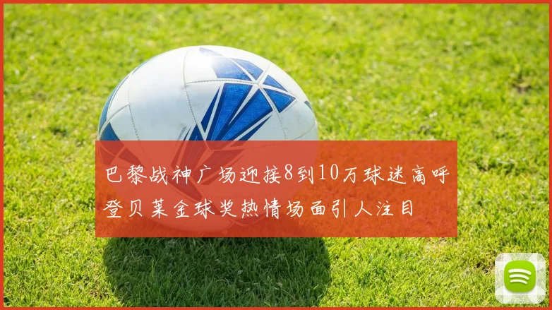 巴黎战神广场迎接8到10万球迷高呼登贝莱金球奖热情场面引人注目