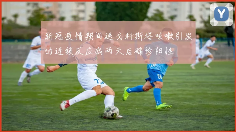 新冠疫情期间迭戈科斯塔咳嗽引发的连锁反应我两天后确诊阳性