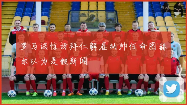 罗马诺惊讶拜仁解雇纳帅任命图赫尔以为是假新闻
