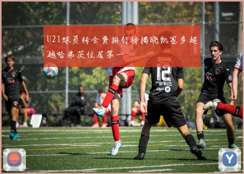 U21球员转会费排行榜揭晓凯塞多超越哈弗茨位居第一