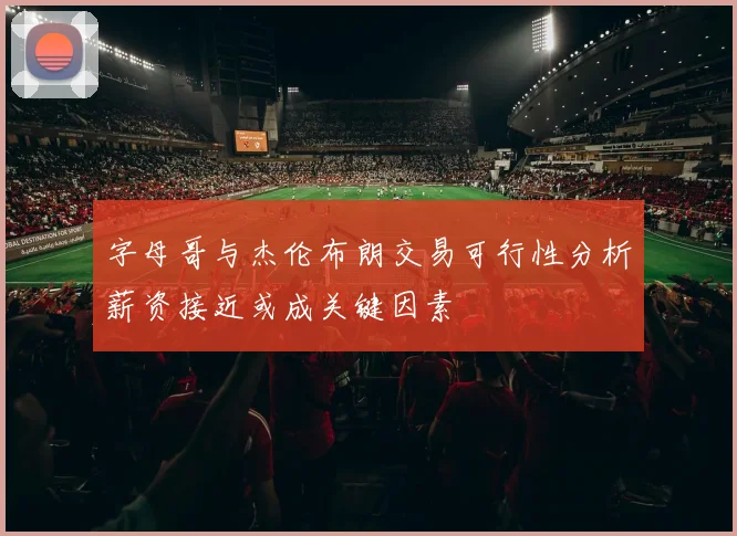 字母哥与杰伦布朗交易可行性分析薪资接近或成关键因素