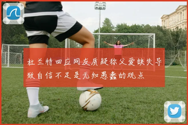 杜兰特回应网友质疑称父爱缺失导致自信不足是无知愚蠢的观点
