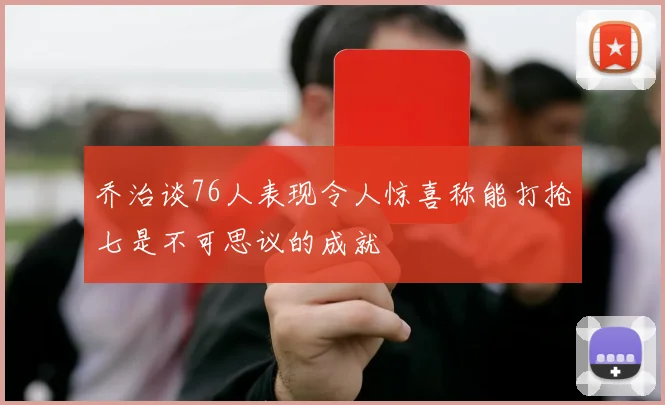 乔治谈76人表现令人惊喜称能打抢七是不可思议的成就