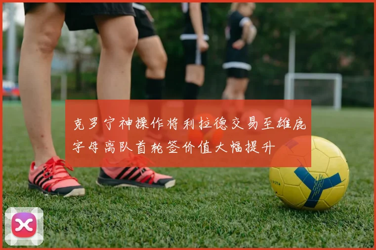 克罗宁神操作将利拉德交易至雄鹿字母离队首轮签价值大幅提升