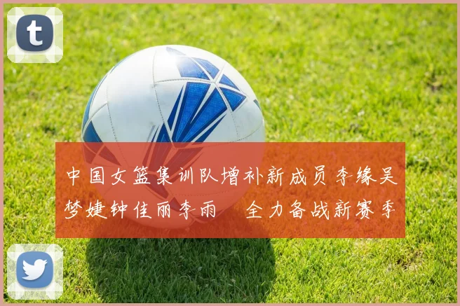 中国女篮集训队增补新成员李缘吴梦婕钟佳丽李雨汧全力备战新赛季
