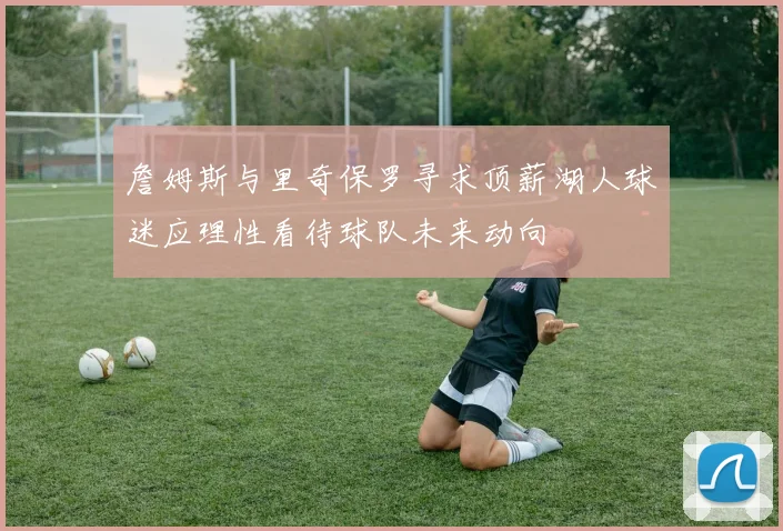 詹姆斯与里奇保罗寻求顶薪湖人球迷应理性看待球队未来动向