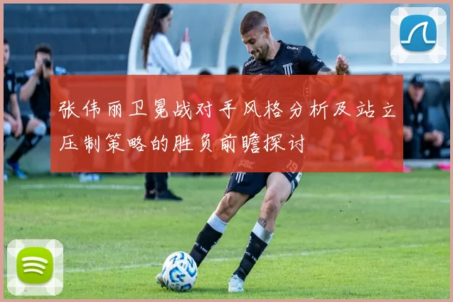 张伟丽卫冕战对手风格分析及站立压制策略的胜负前瞻探讨