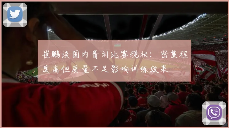 崔鹏谈国内青训比赛现状：密集程度高但质量不足影响训练效果