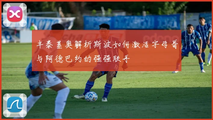 丰泰基奥解析斯波如何激活字母哥与阿德巴约的强强联手