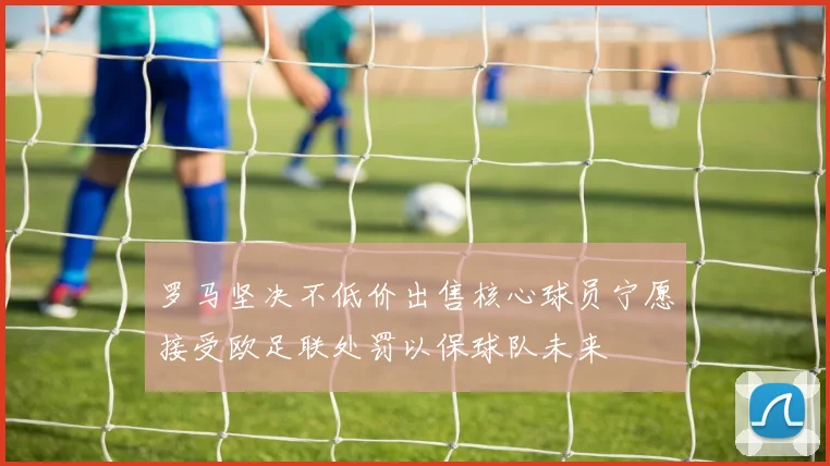 罗马坚决不低价出售核心球员宁愿接受欧足联处罚以保球队未来