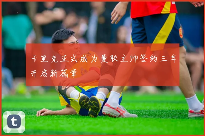 卡里克正式成为曼联主帅签约三年开启新篇章