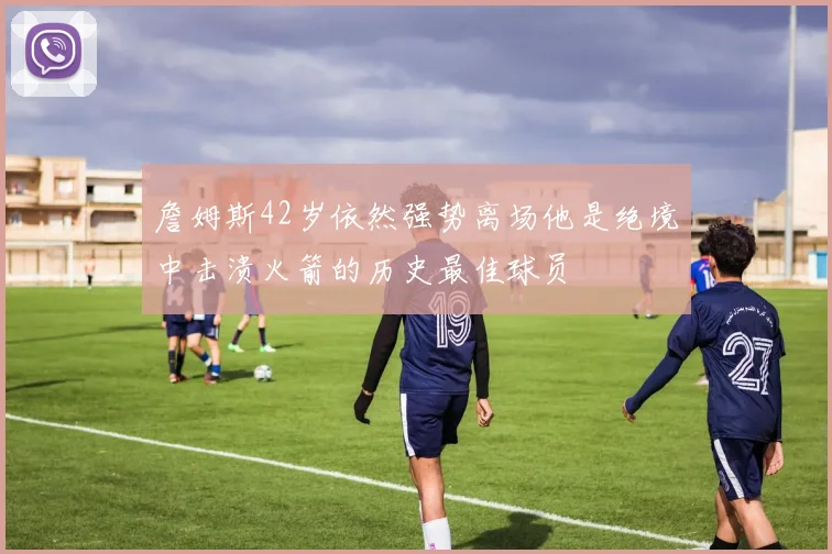 詹姆斯42岁依然强势离场他是绝境中击溃火箭的历史最佳球员