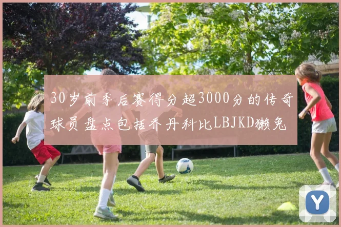 30岁前季后赛得分超3000分的传奇球员盘点包括乔丹科比LBJKD獭兔