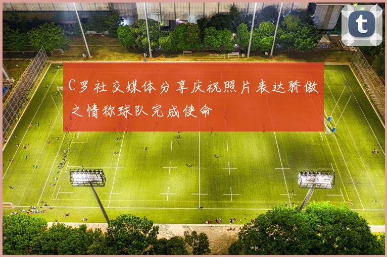 C罗社交媒体分享庆祝照片表达骄傲之情称球队完成使命