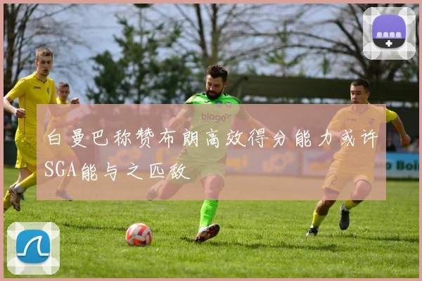 白曼巴称赞布朗高效得分能力或许SGA能与之匹敌