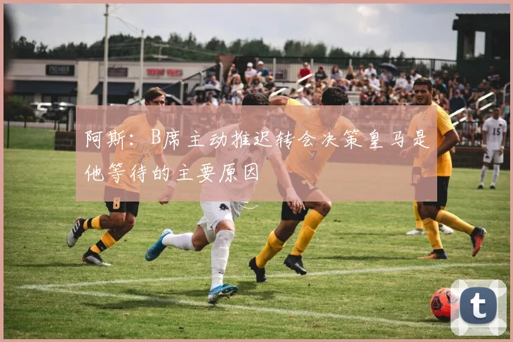 阿斯：B席主动推迟转会决策皇马是他等待的主要原因